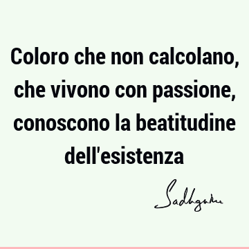 Coloro che non calcolano, che vivono con passione, conoscono la beatitudine dell