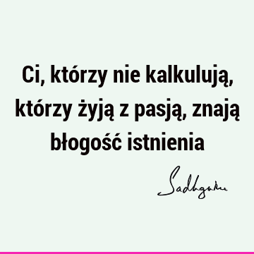 Ci, którzy nie kalkulują, którzy żyją z pasją, znają błogość