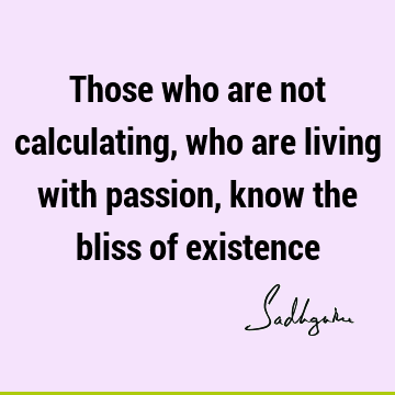 Those who are not calculating, who are living with passion, know the bliss of