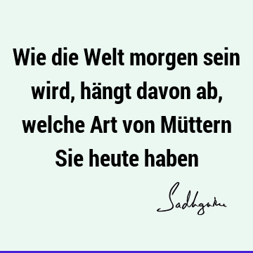 Wie die Welt morgen sein wird, hängt davon ab, welche Art von Müttern Sie heute