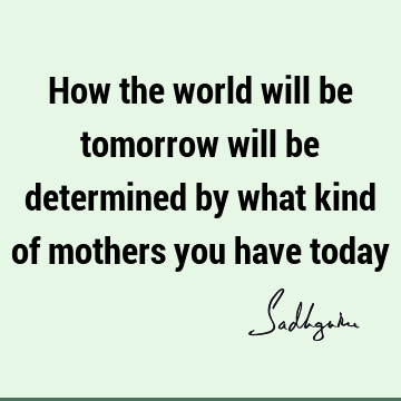 How the world will be tomorrow will be determined by what kind of mothers you have