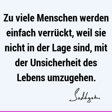 Zu viele Menschen werden einfach verrückt, weil sie nicht in der Lage sind, mit der Unsicherheit des Lebens