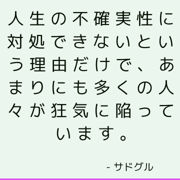 人生の不確実性に対処できないという理由だけで、あまりにも多くの人々が狂気に陥っています。