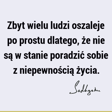 Zbyt wielu ludzi oszaleje po prostu dlatego, że nie są w stanie poradzić sobie z niepewnością ż