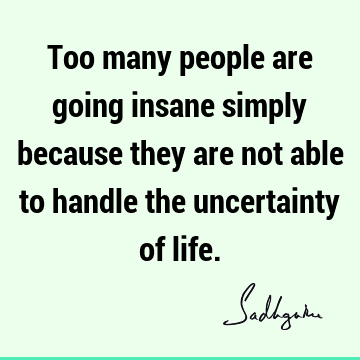 Too many people are going insane simply because they are not able to handle the uncertainty of