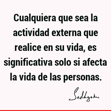 Cualquiera que sea la actividad externa que realice en su vida, es significativa solo si afecta la vida de las