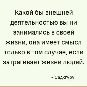 Какой бы внешней деятельностью вы ни занимались в своей жизни, она имеет смысл только в том случае, если затрагивает жизни людей