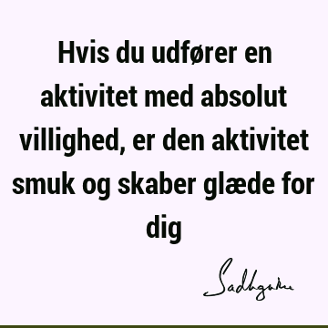 Hvis du udfører en aktivitet med absolut villighed, er den aktivitet smuk og skaber glæde for