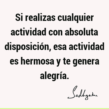 Si realizas cualquier actividad con absoluta disposición, esa actividad es hermosa y te genera alegrí