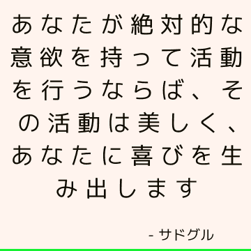 あなたが絶対的な意欲を持って活動を行うならば、その活動は美しく、あなたに喜びを生み出します