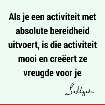 Als je een activiteit met absolute bereidheid uitvoert, is die activiteit mooi en creëert ze vreugde voor