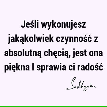 Jeśli wykonujesz jakąkolwiek czynność z absolutną chęcią, jest ona piękna i sprawia ci radość