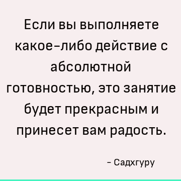 Если вы выполняете какое-либо действие с абсолютной готовностью, это занятие будет прекрасным и принесет вам радость