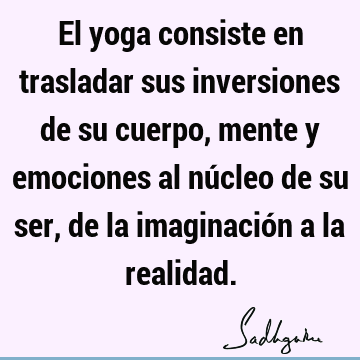 El yoga consiste en trasladar sus inversiones de su cuerpo, mente y emociones al núcleo de su ser, de la imaginación a la