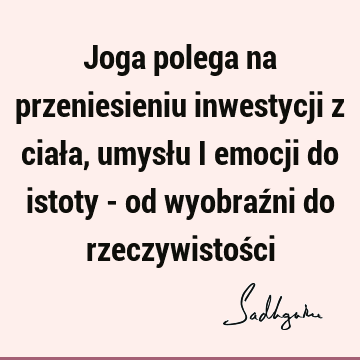 Joga polega na przeniesieniu inwestycji z ciała, umysłu i emocji do istoty - od wyobraźni do rzeczywistoś