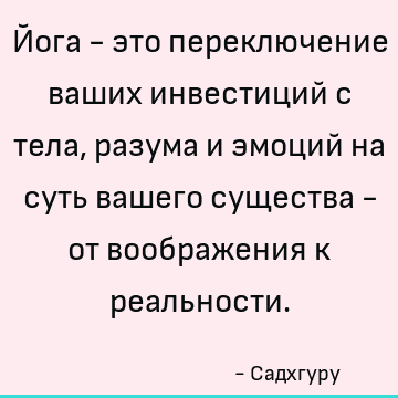 Йога - это переключение ваших инвестиций с тела, разума и эмоций на суть вашего существа - от воображения к реальности