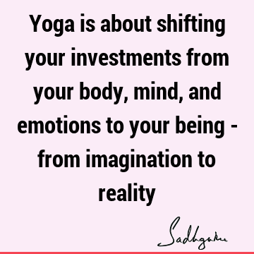 Yoga is about shifting your investments from your body, mind, and emotions to your being - from imagination to