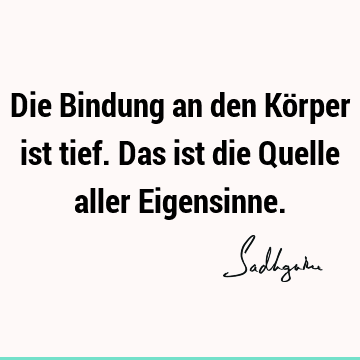 Die Bindung an den Körper ist tief. Das ist die Quelle aller E