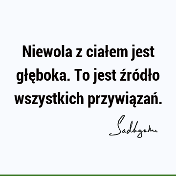 Niewola z ciałem jest głęboka. To jest źródło wszystkich przywiązań