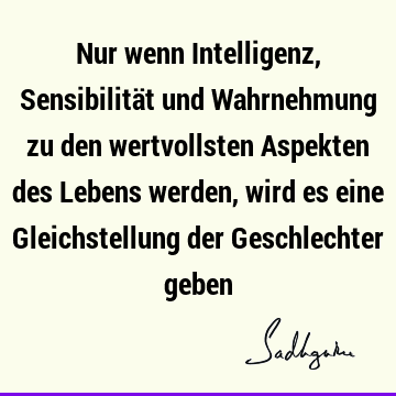 Nur wenn Intelligenz, Sensibilität und Wahrnehmung zu den wertvollsten Aspekten des Lebens werden, wird es eine Gleichstellung der Geschlechter