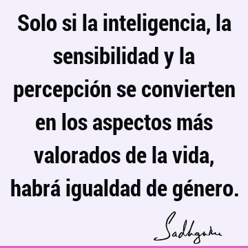 Solo si la inteligencia, la sensibilidad y la percepción se convierten en los aspectos más valorados de la vida, habrá igualdad de gé