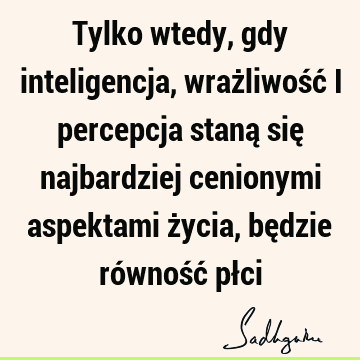 Tylko wtedy, gdy inteligencja, wrażliwość i percepcja staną się najbardziej cenionymi aspektami życia, będzie równość pł