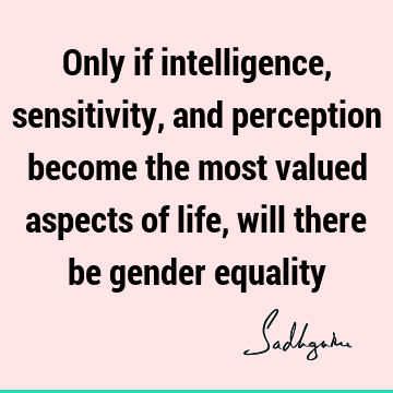 Only if intelligence, sensitivity, and perception become the most valued aspects of life, will there be gender