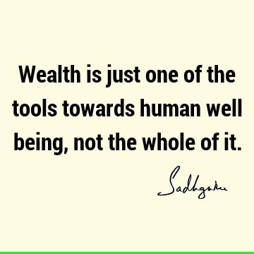 Wealth is just one of the tools towards human well being, not the whole of