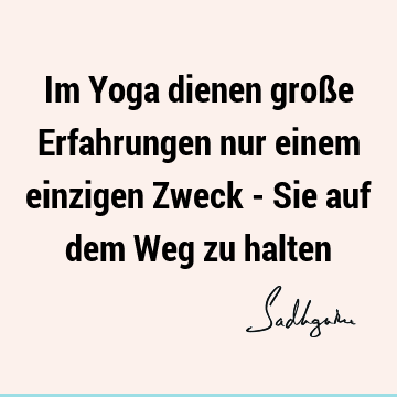 Im Yoga dienen große Erfahrungen nur einem einzigen Zweck - Sie auf dem Weg zu