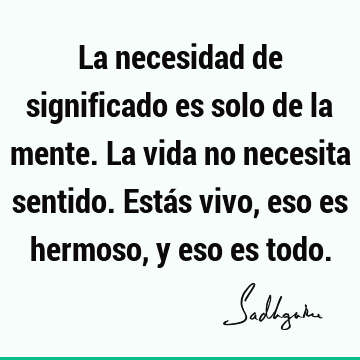 La necesidad de significado es solo de la mente. La vida no necesita sentido. Estás vivo, eso es hermoso, y eso es