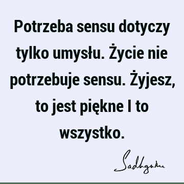 Potrzeba sensu dotyczy tylko umysłu. Życie nie potrzebuje sensu. Żyjesz, to jest piękne i to