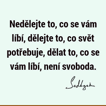 Nedělejte to, co se vám líbí, dělejte to, co svět potřebuje, 
dělat to, co se vám líbí, není