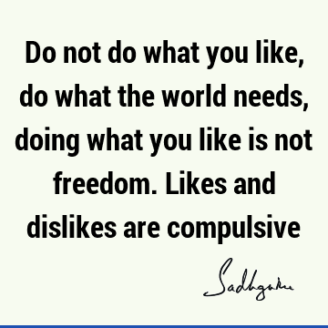 Do not do what you like, do what the world needs, doing what you like is not freedom. Likes and dislikes are