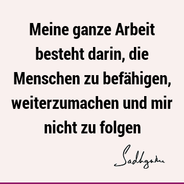 Meine ganze Arbeit besteht darin, die Menschen zu befähigen, weiterzumachen und mir nicht zu