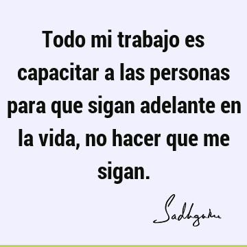 Todo mi trabajo es capacitar a las personas para que sigan adelante en la vida, no hacer que me