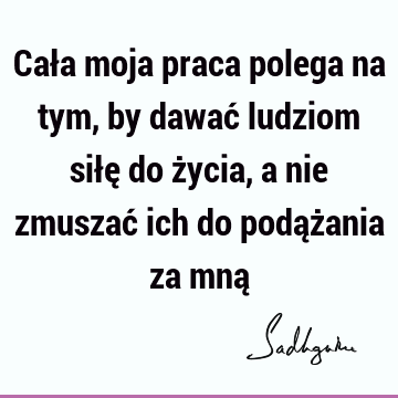 Cała moja praca polega na tym, by dawać ludziom siłę do życia, a nie zmuszać ich do podążania za mną