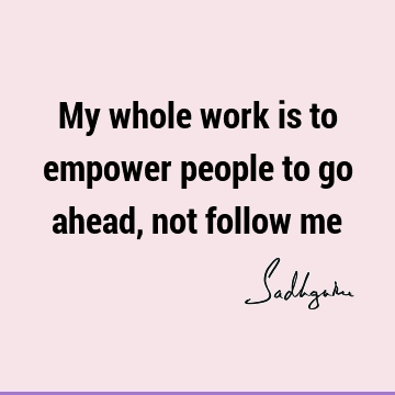 My whole work is to empower people to go ahead, not follow