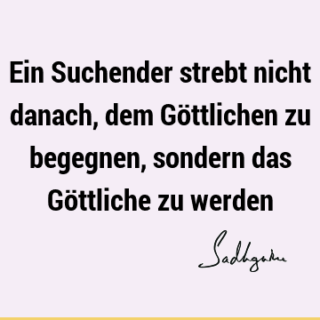 Ein Suchender strebt nicht danach, dem Göttlichen zu begegnen, sondern das Göttliche zu