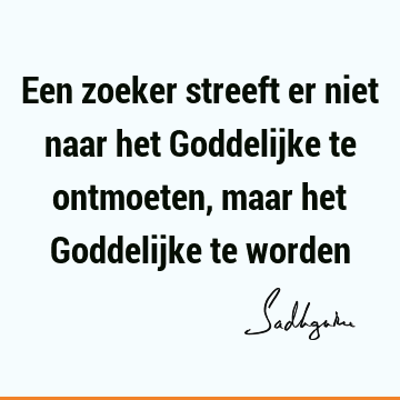 Een zoeker streeft er niet naar het Goddelijke te ontmoeten, maar het Goddelijke te