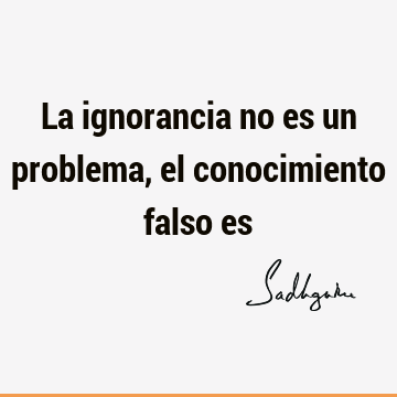 La ignorancia no es un problema, el conocimiento falso