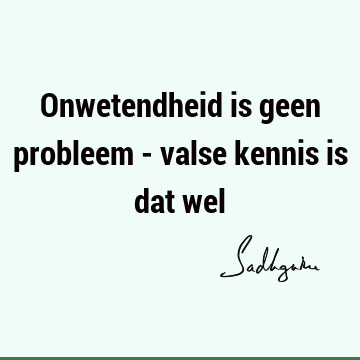 Onwetendheid is geen probleem - valse kennis is dat