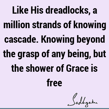 Like His dreadlocks, a million strands of knowing cascade. Knowing beyond the grasp of any being, but the shower of Grace is