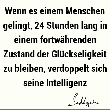 Wenn es einem Menschen gelingt, 24 Stunden lang in einem fortwährenden Zustand der Glückseligkeit zu bleiben, verdoppelt sich seine I