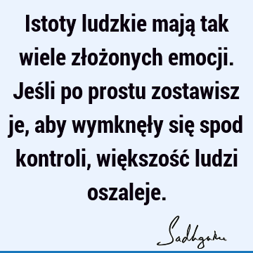 Istoty ludzkie mają tak wiele złożonych emocji. Jeśli po prostu zostawisz je, aby wymknęły się spod kontroli, większość ludzi