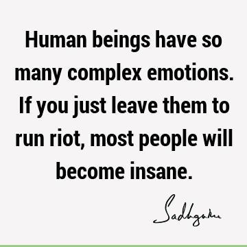 Human beings have so many complex emotions. If you just leave them to run riot, most people will become