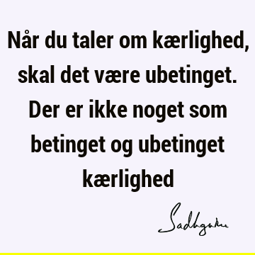 Når du taler om kærlighed, skal det være ubetinget. Der er ikke noget som betinget og ubetinget kæ