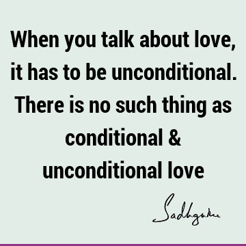 When you talk about love, it has to be unconditional. There is no such thing as conditional & unconditional