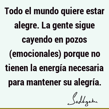 Todo el mundo quiere estar alegre. La gente sigue cayendo en pozos (emocionales) porque no tienen la energía necesaria para mantener su alegrí