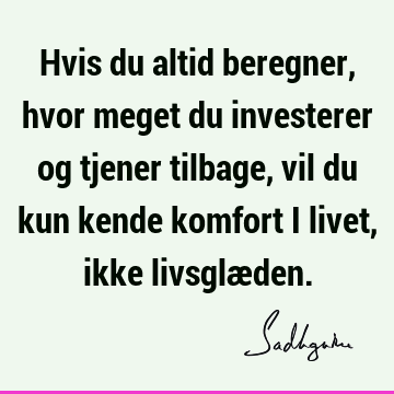 Hvis du altid beregner, hvor meget du investerer og tjener tilbage, vil du kun kende komfort i livet, ikke livsglæ