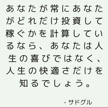 あなたが常にあなたがどれだけ投資して稼ぐかを計算しているなら、あなたは人生の喜びではなく、人生の快適さだけを知るでしょう。